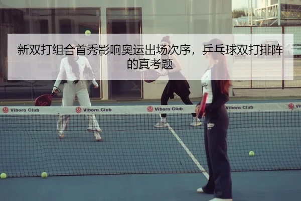 新双打组合首秀影响奥运出场次序，乒乓球双打排阵的真考题