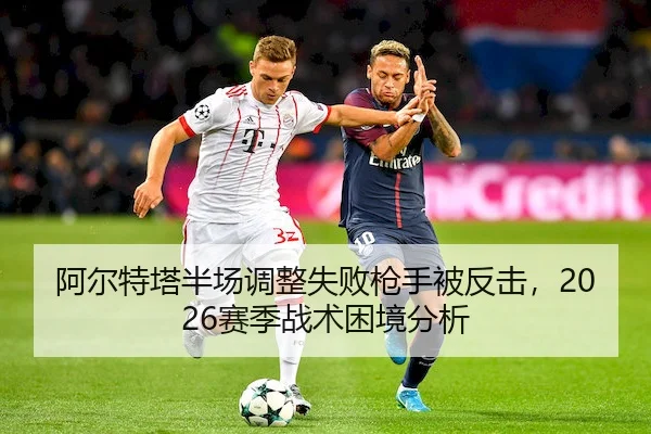 阿尔特塔半场调整失败枪手被反击，2026赛季战术困境分析